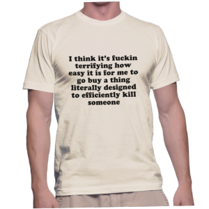 I think it's fuckin terrifying how easy it is for me to go buy a thing literally designed to efficiently kill someone