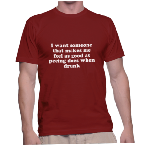 I want someone that makes me feel as good as peeing does when drunk