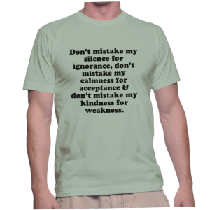 Don't mistake my silence for ignorance, don't mistake my calmness for acceptance & don't mistake my kindness for weakness.