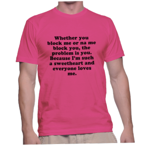 Whether you block me or na me block you, the problem is you. Because I'm such a sweetheart and everyone loves me.