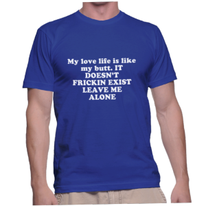 My love life is like my butt. IT DOESN'T FRICKIN EXIST LEAVE ME ALONE